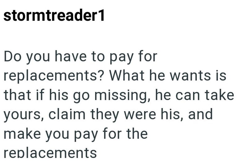 stormtreader1 Do you have to pay for replacements? What he wants is that if his go missing, he can take yours, claim they were his, and make you pay for the replacements