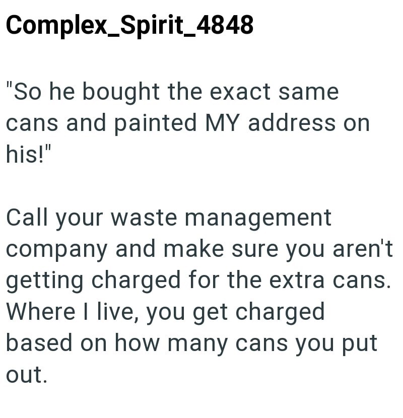 Complex Spirit_4848 "So he bought the exact same cans and painted MY address on his!" Call your waste management company and make sure you aren't getting charged for the extra cans. Where I live, you get charged based on how many cans you put out.