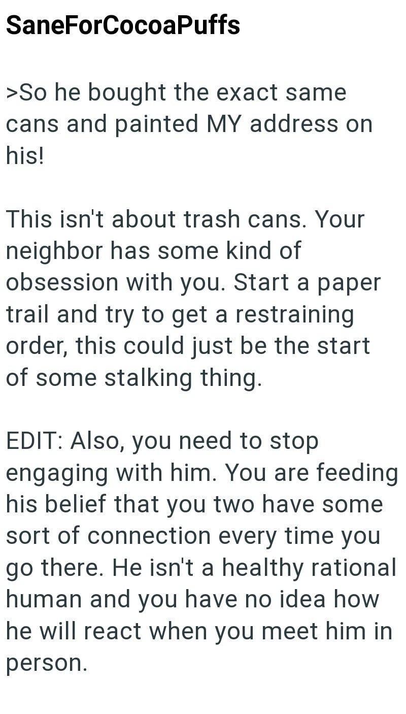 SaneForCocoaPuffs >So he bought the exact same cans and painted MY address on his! This isn't about trash cans. Your neighbor has some kind of obsession with you. Start a paper trail and try to get a restraining order, this could just be the start of some stalking thing. EDIT: Also, you need to stop engaging with him. You are feeding his belief that you two have some sort of connection every time you go there. He isn't a healthy rational human and you have no idea how he will react when you meet