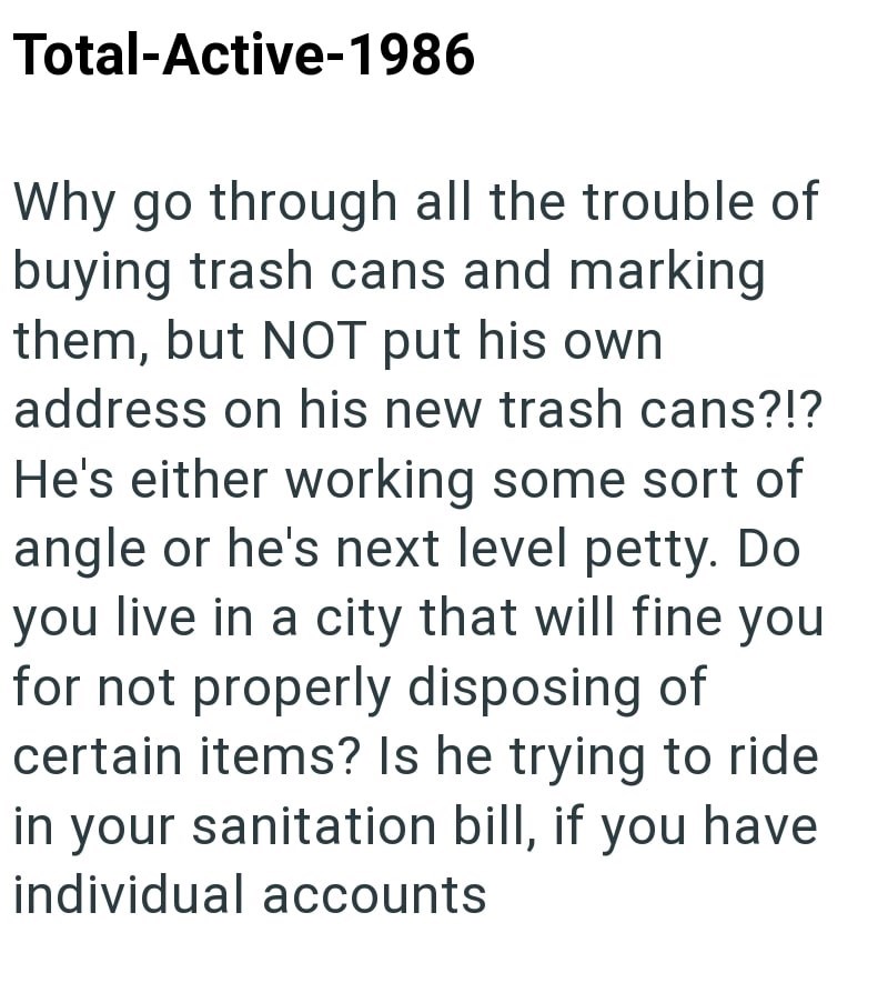 Total-Active-1986 Why go through all the trouble of buying trash cans and marking them, but NOT put his own address on his new trash cans?!? He's either working some sort of angle or he's next level petty. Do you live in a city that will fine you for not properly disposing of certain items? Is he trying to ride in your sanitation bill, if you have individual accounts