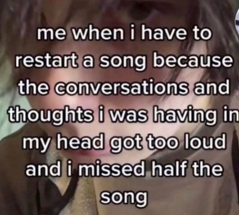 me when i have to restart a song because the conversations and thoughts i was having in my head got too loud and i missed half the song