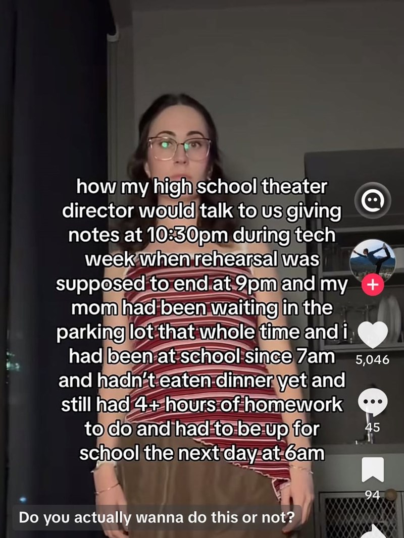 how my high school theater director would talk to us giving notes at 10:30pm during tech week when rehearsal was supposed to end at 9pm and my mom had been waiting in the parking lot that whole time and i had been at school since 7am 5,046 and hadn't eaten dinner yet and still had 4+ hours of homework to do and had to be up for school the next day at 6am Do you actually wanna do this or not? 45 94