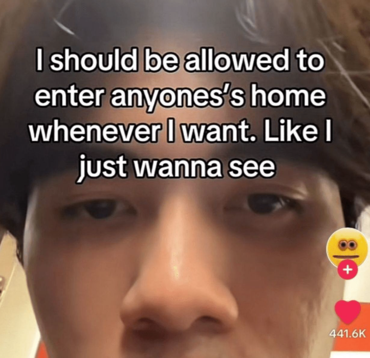 I should be allowed to enter anyones's home whenever I want. Like I just wanna see + 441.6K