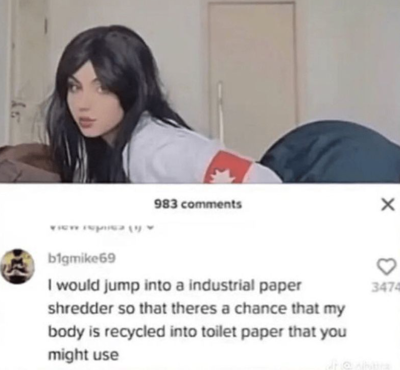 983 comments b1gmike69 I would jump into a industrial paper shredder so that theres a chance that my body is recycled into toilet paper that you might use ♡ 3474 dr@vibra