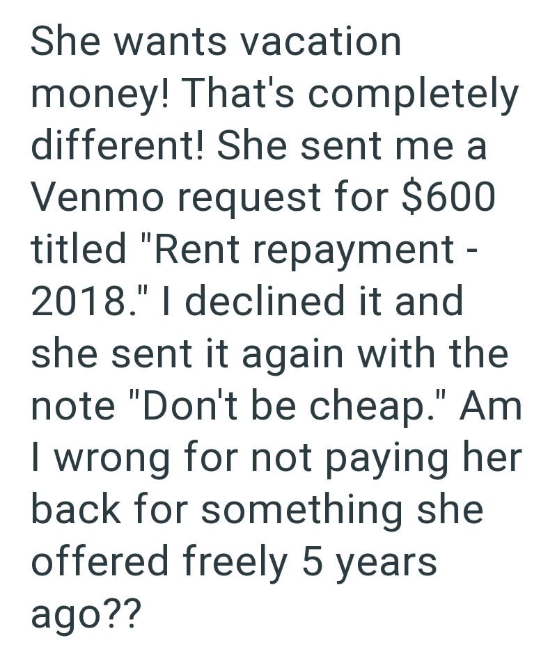 She wants vacation money! That's completely different! She sent me a Venmo request for $600 titled "Rent repayment - 2018." I declined it and she sent it again with the note "Don't be cheap." Am I wrong for not paying her back for something she offered freely 5 years ago??