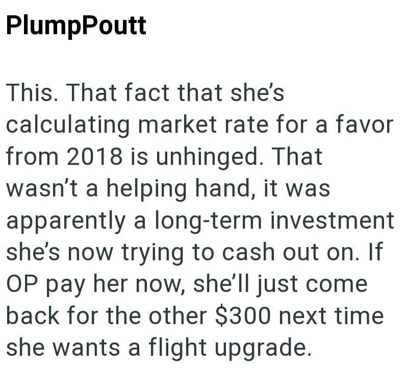 PlumpPoutt This. That fact that she's calculating market rate for a favor from 2018 is unhinged. That wasn't a helping hand, it was apparently a long-term investment she's now trying to cash out on. If OP pay her now, she'll just come back for the other $300 next time she wants a flight upgrade.