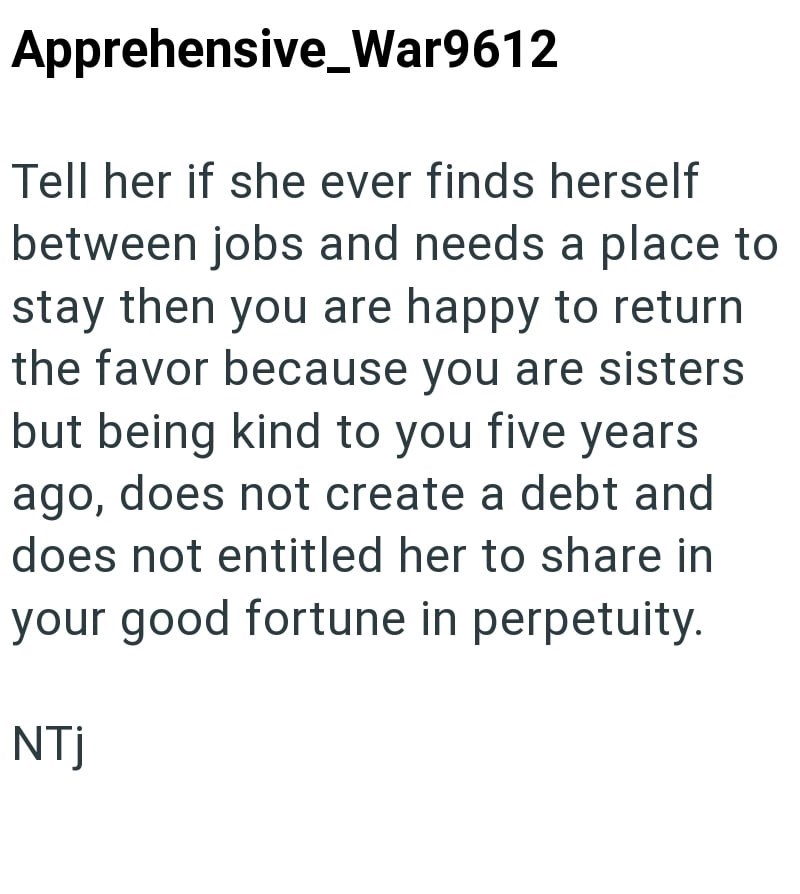 Apprehensive War9612 Tell her if she ever finds herself between jobs and needs a place to stay then you are happy to return the favor because you are sisters but being kind to you five years ago, does not create a debt and does not entitled her to share in your good fortune in perpetuity. NTj