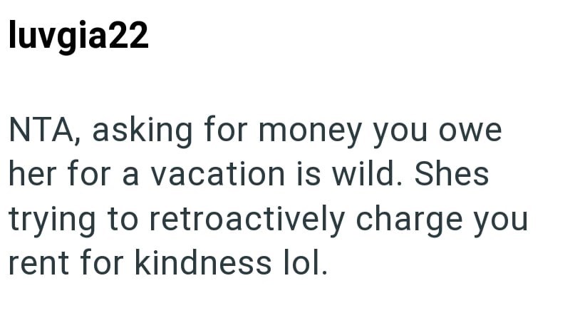 luvgia22 NTA, asking for money you owe her for a vacation is wild. Shes trying to retroactively charge you rent for kindness lol.