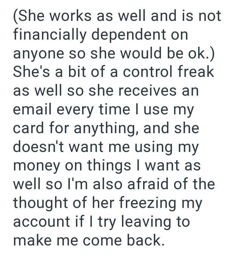 (She works as well and is not financially dependent on anyone so she would be ok.) She's a bit of a control freak as well so she receives an email every time I use my card for anything, and she doesn't want me using my money on things I want as well so I'm also afraid of the thought of her freezing my account if I try leaving to make me come back.