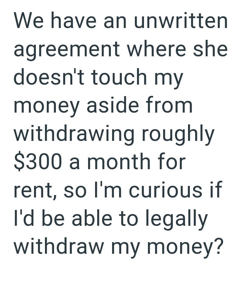 We have an unwritten agreement where she doesn't touch my money aside from withdrawing roughly $300 a month for rent, so I'm curious if I'd be able to legally withdraw my money?