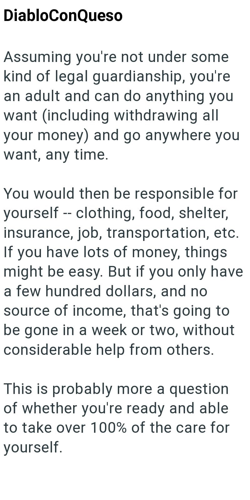 DiabloConQueso Assuming you're not under some kind of legal guardianship, you're an adult and can do anything you want (including withdrawing all your money) and go anywhere you want, any time. You would then be responsible for yourself -- clothing, food, shelter, insurance, job, transportation, etc. If you have lots of money, things might be easy. But if you only have a few hundred dollars, and no source of income, that's going to be gone in a week or two, without considerable help from others.