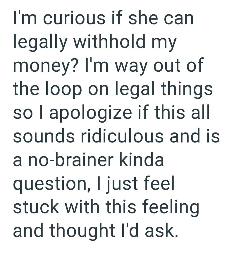 I'm curious if she can legally withhold my money? I'm way out of the loop on legal things so I apologize if this all sounds ridiculous and is a no-brainer kinda question, I just feel stuck with this feeling and thought I'd ask.