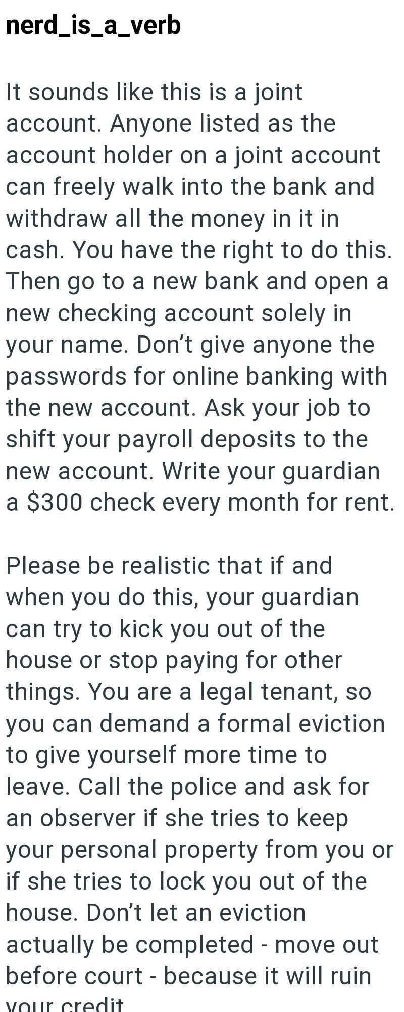 nerd_is_a_verb It sounds like this is a joint account. Anyone listed as the account holder on a joint account can freely walk into the bank and withdraw all the money in it in cash. You have the right to do this. Then go to a new bank and open a new checking account solely in your name. Don't give anyone the passwords for online banking with the new account. Ask your job to shift your payroll deposits to the new account. Write your guardian a $300 check every month for rent. Please be realistic