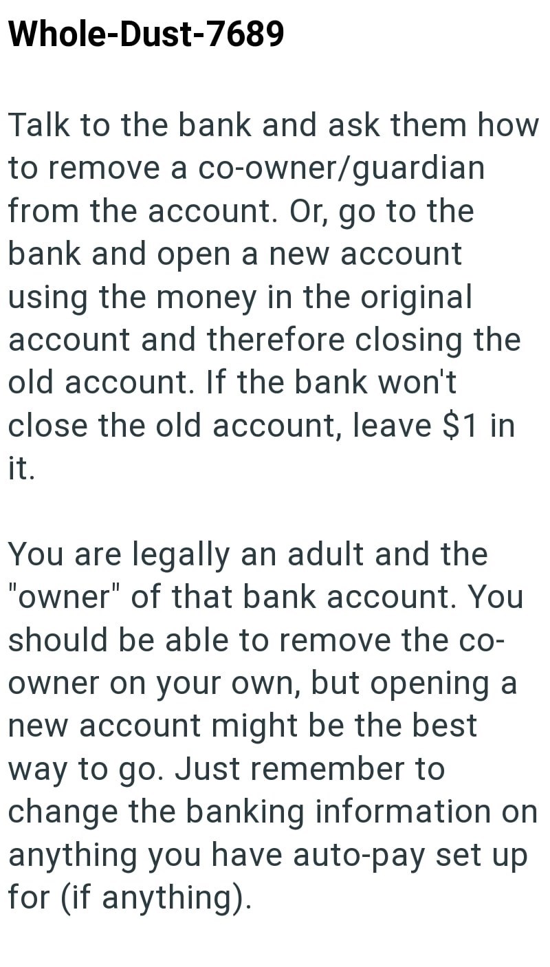 Whole-Dust-7689 Talk to the bank and ask them how to remove a co-owner/guardian from the account. Or, go to the bank and open a new account using the money in the original account and therefore closing the old account. If the bank won't close the old account, leave $1 in it. You are legally an adult and the "owner" of that bank account. You should be able to remove the co- owner on your own, but opening a new account might be the best way to go. Just remember to change the banking information on