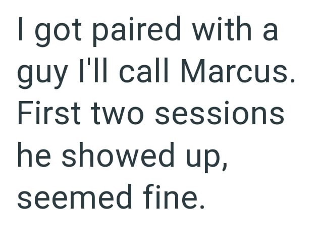 I got paired with a guy I'll call Marcus. First two sessions he showed up, seemed fine.