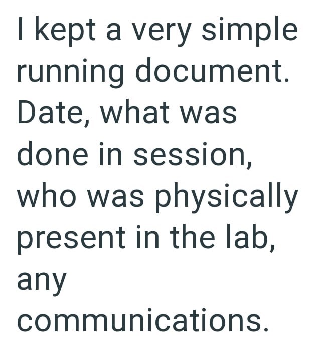 kept a very simple running document. Date, what was done in session, who was physically present in the lab, any communications.