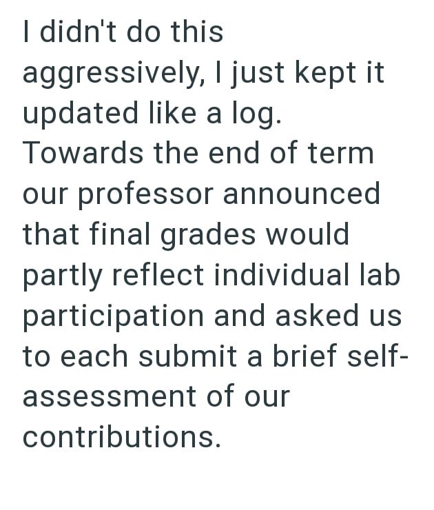I didn't do this aggressively, I just kept it updated like a log. Towards the end of term our professor announced that final grades would partly reflect individual lab participation and asked us to each submit a brief self- assessment of our contributions.