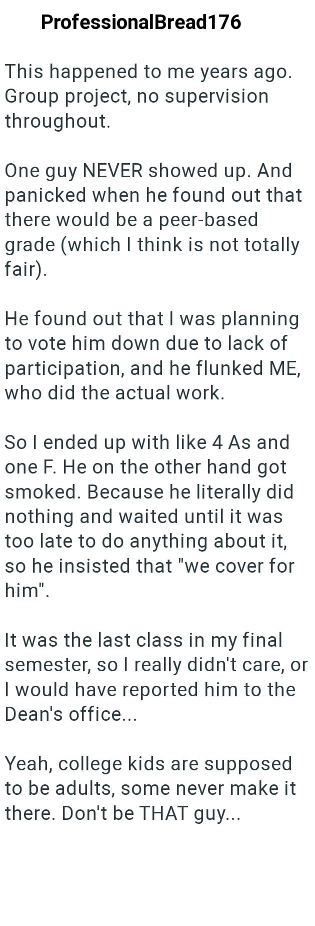 ProfessionalBread176 This happened to me years ago. Group project, no supervision throughout. One guy NEVER showed up. And panicked when he found out that there would be a peer-based grade (which I think is not totally fair). He found out that I was planning to vote him down due to lack of participation, and he flunked ME, who did the actual work. So I ended up with like 4 As and one F. He on the other hand got smoked. Because he literally did nothing and waited until it was too late to do anyth