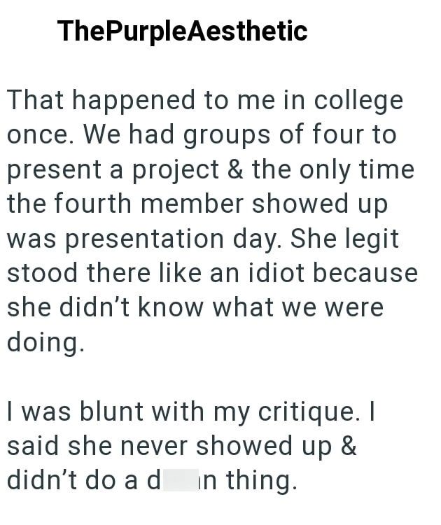 ThePurpleAesthetic That happened to me in college once. We had groups of four to present a project & the only time the fourth member showed up was presentation day. She legit stood there like an idiot because she didn't know what we were doing. I was blunt with my critique. I said she never showed up & didn't do a d in thing.