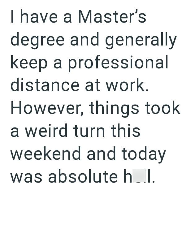 I have a Master's degree and generally keep a professional distance at work. However, things took a weird turn this weekend and today was absolute h..I.