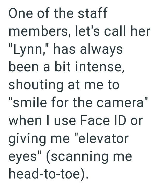 One of the staff members, let's call her "Lynn," has always been a bit intense, shouting at me to "smile for the camera" when I use Face ID or giving me "elevator eyes" (scanning me head-to-toe).