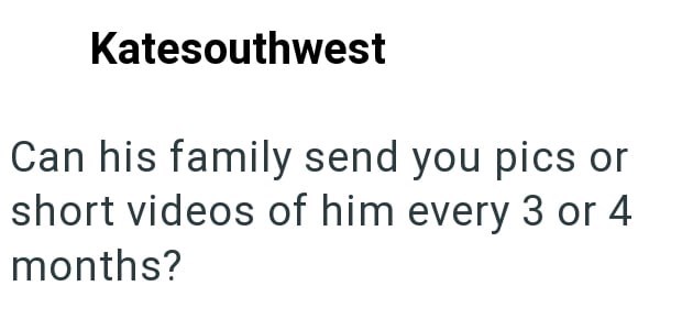 Katesouthwest Can his family send you pics or short videos of him every 3 or 4 months?