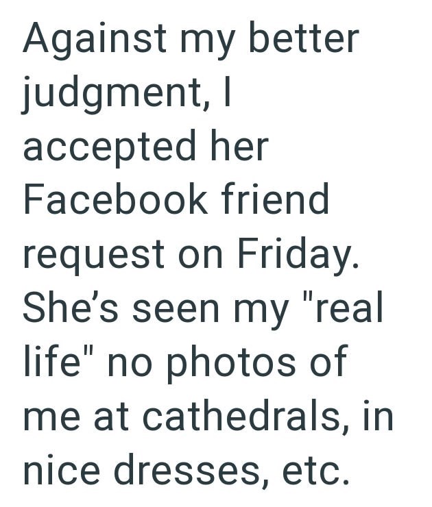 Against my better judgment, I accepted her Facebook friend request on Friday. She's seen my "real life" no photos of me at cathedrals, in nice dresses, etc.