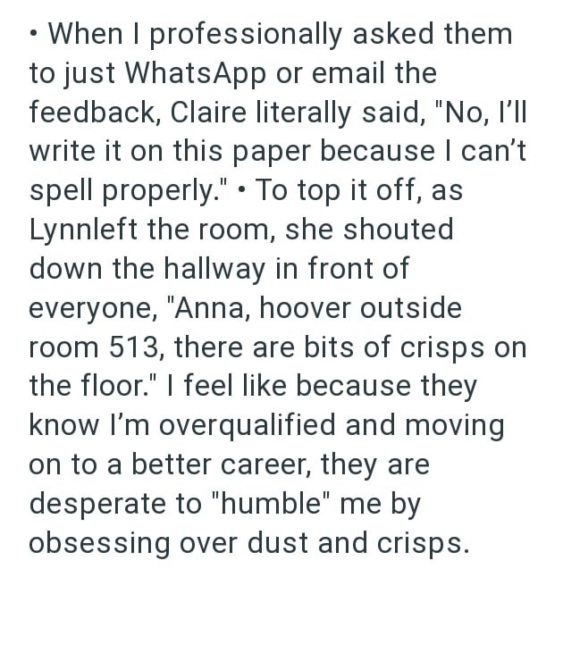 When I professionally asked them to just WhatsApp or email the feedback, Claire literally said, "No, I'll write it on this paper because I can't spell properly." ⚫ To top it off, as Lynnleft the room, she shouted down the hallway in front of everyone, "Anna, hoover outside room 513, there are bits of crisps on the floor." I feel like because they know I'm overqualified and moving on to a better career, they are desperate to "humble" me by obsessing over dust and crisps.