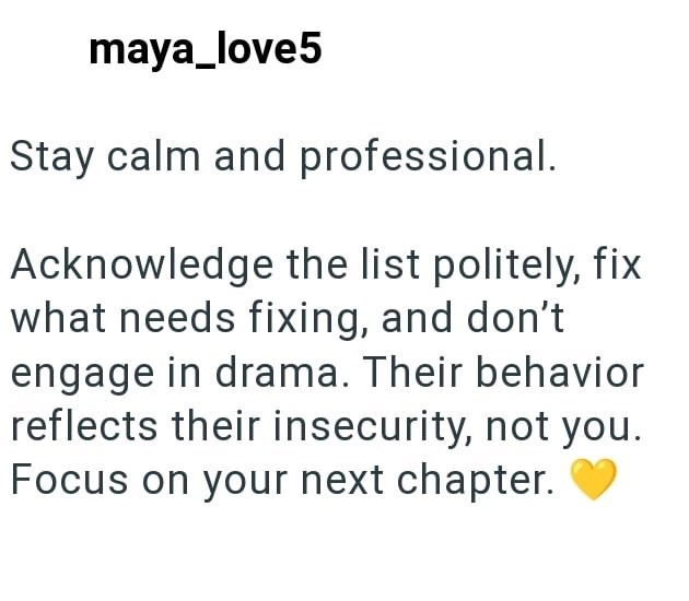 maya_love5 Stay calm and professional. Acknowledge the list politely, fix what needs fixing, and don't engage in drama. Their behavior reflects their insecurity, not you. Focus on your next chapter.