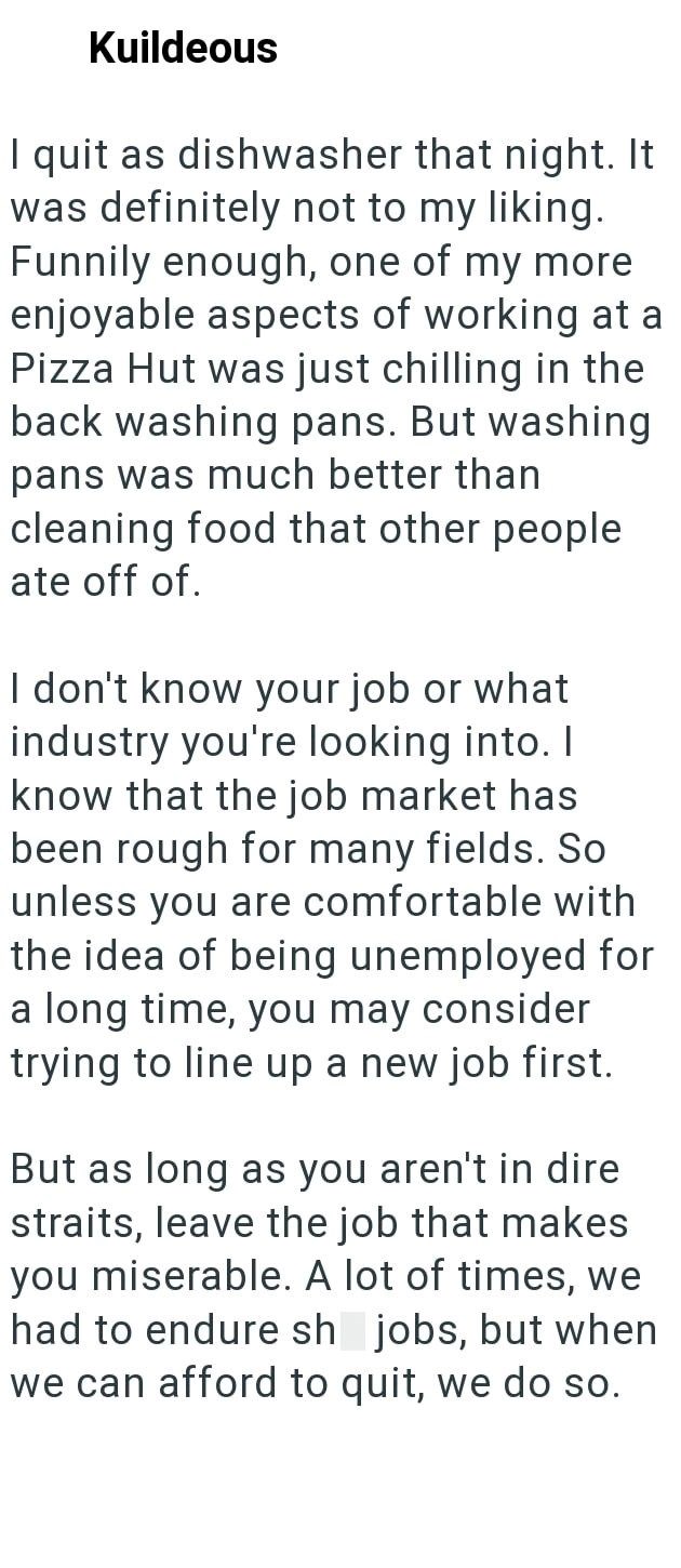 Kuildeous I quit as dishwasher that night. It was definitely not to my liking. Funnily enough, one of my more enjoyable aspects of working at a Pizza Hut was just chilling in the back washing pans. But washing pans was much better than cleaning food that other people ate off of. I don't know your job or what industry you're looking into. I know that the job market has been rough for many fields. So unless you are comfortable with the idea of being unemployed for a long time, you may consider try