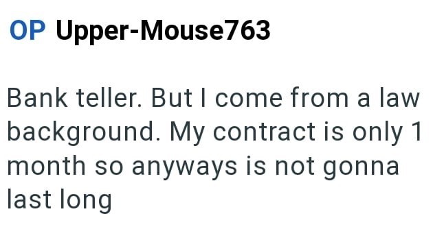 OP Upper-Mouse763 Bank teller. But I come from a law background. My contract is only 1 month so anyways is not gonna last long