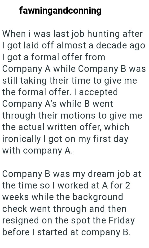 fawningandconning When i was last job hunting after I got laid off almost a decade ago I got a formal offer from Company A while Company B was still taking their time to give me the formal offer. I accepted Company A's while B went through their motions to give me the actual written offer, which ironically I got on my first day with company A. Company B was my dream job at the time so I worked at A for 2 weeks while the background check went through and then resigned on the spot the Friday befor