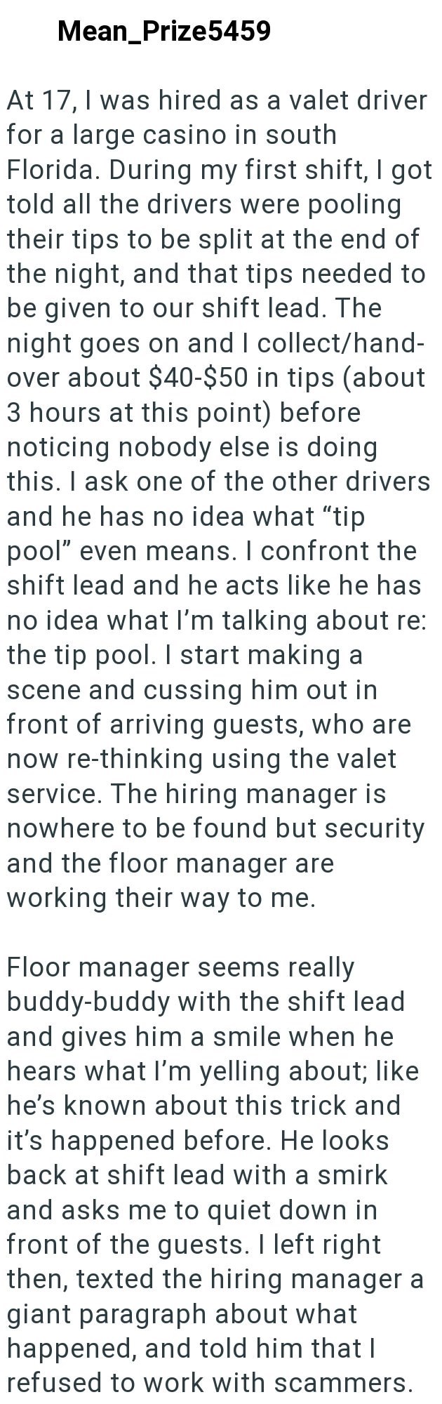 Mean_Prize5459 At 17, I was hired as a valet driver for a large casino in south Florida. During my first shift, I got told all the drivers were pooling their tips to be split at the end of the night, and that tips needed to be given to our shift lead. The night goes on and I collect/hand- over about $40-$50 in tips (about 3 hours at this point) before noticing nobody else is doing this. I ask one of the other drivers and he has no idea what "tip pool" even means. I confront the shift lead and he