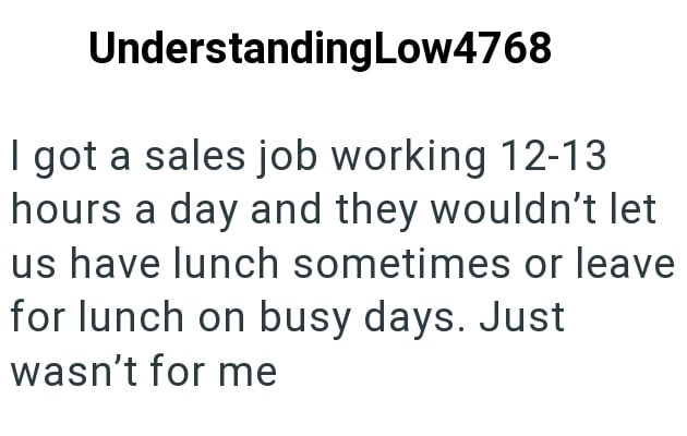 UnderstandingLow4768 I got a sales job working 12-13 hours a day and they wouldn't let us have lunch sometimes or leave for lunch on busy days. Just wasn't for me