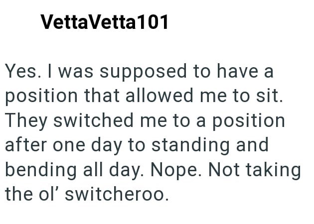 VettaVetta101 Yes. I was supposed to have a position that allowed me to sit. They switched me to a position after one day to standing and bending all day. Nope. Not taking the ol' switcheroo.