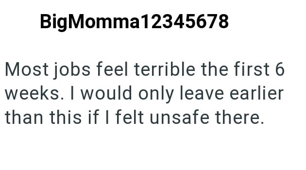 BigMomma12345678 Most jobs feel terrible the first 6 weeks. I would only leave earlier than this if I felt unsafe there.