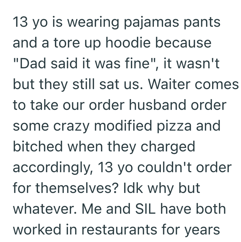 13 yo is wearing pajamas pants and a tore up hoodie because "Dad said it was fine", it wasn't but they still sat us. Waiter comes to take our order husband order some crazy modified pizza and bitched when they charged accordingly, 13 yo couldn't order for themselves? Idk why but whatever. Me and SIL have both worked in restaurants for years