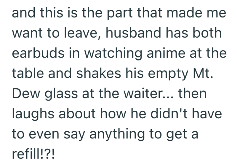 and this is the part that made me want to leave, husband has both earbuds in watching anime at the table and shakes his empty Mt. Dew glass at the waiter... then laughs about how he didn't have to even say anything to get a refill!?!