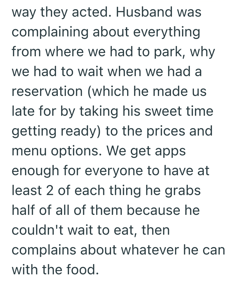 way they acted. Husband was complaining about everything from where we had to park, why we had to wait when we had a reservation (which he made us late for by taking his sweet time getting ready) to the prices and menu options. We get apps enough for everyone to have at least 2 of each thing he grabs half of all of them because he couldn't wait to eat, then complains about whatever he can with the food.