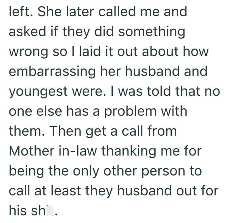 left. She later called me and asked if they did something. wrong so I laid it out about how embarrassing her husband and youngest were. I was told that no one else has a problem with them. Then get a call from Mother in-law thanking me for being the only other person to call at least they husband out for his sho.