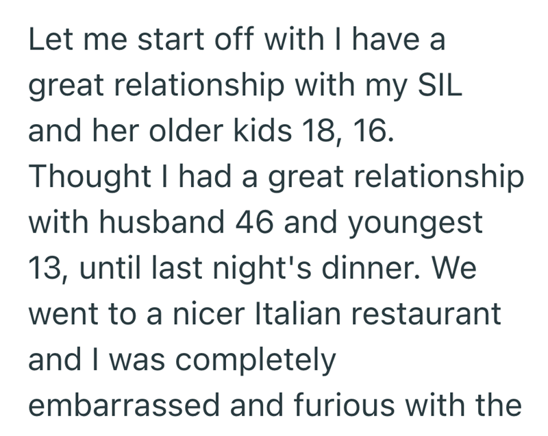 Let me start off with I have a great relationship with my SIL and her older kids 18, 16. Thought I had a great relationship with husband 46 and youngest 13, until last night's dinner. We went to a nicer Italian restaurant and I was completely embarrassed and furious with the