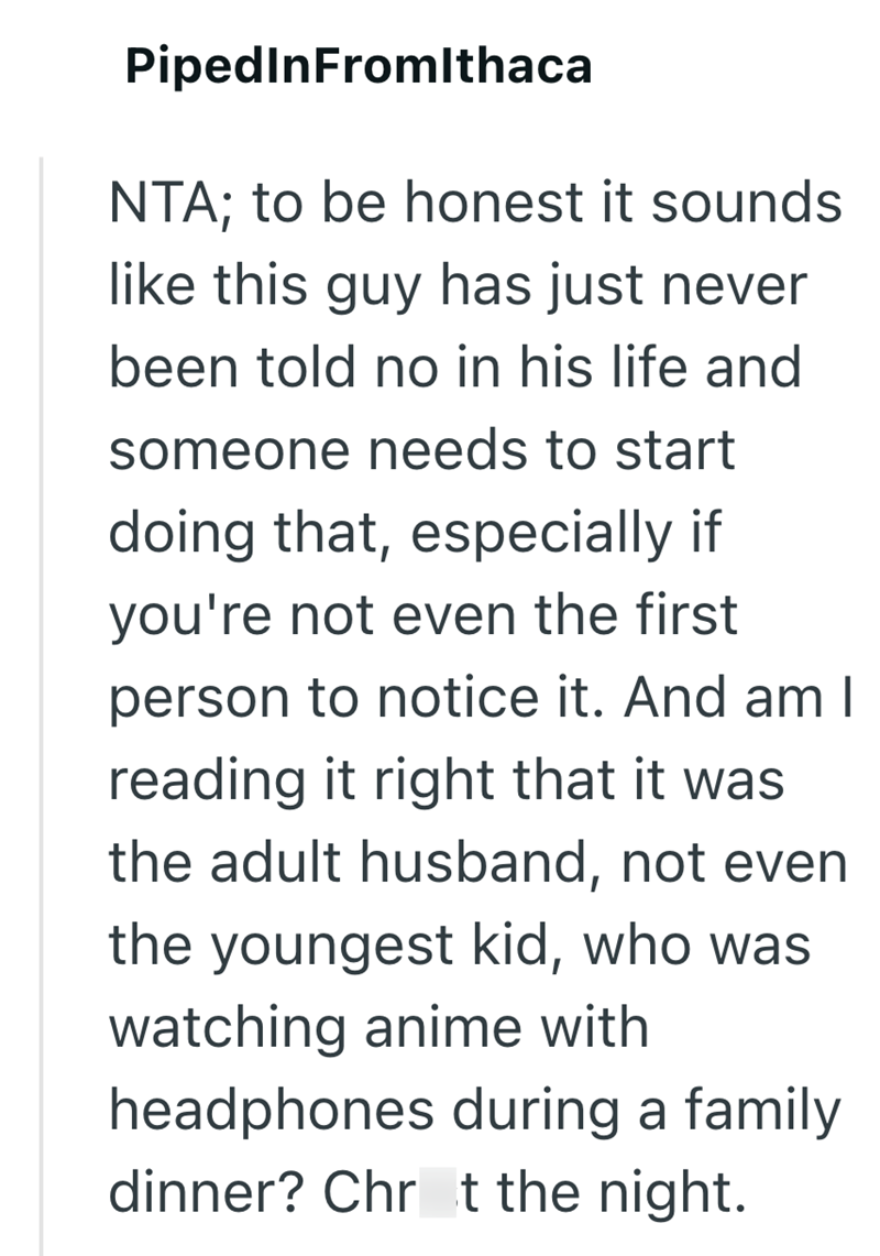 PipedInFromIthaca NTA; to be honest it sounds like this guy has just never been told no in his life and someone needs to start doing that, especially if you're not even the first person to notice it. And am I reading it right that it was the adult husband, not even the youngest kid, who was watching anime with headphones during a family dinner? Chrt the night.