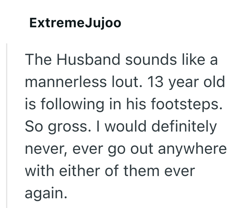 Extreme Jujoo The Husband sounds like a mannerless lout. 13 year old is following in his footsteps. So gross. I would definitely never, ever go out anywhere with either of them ever again.