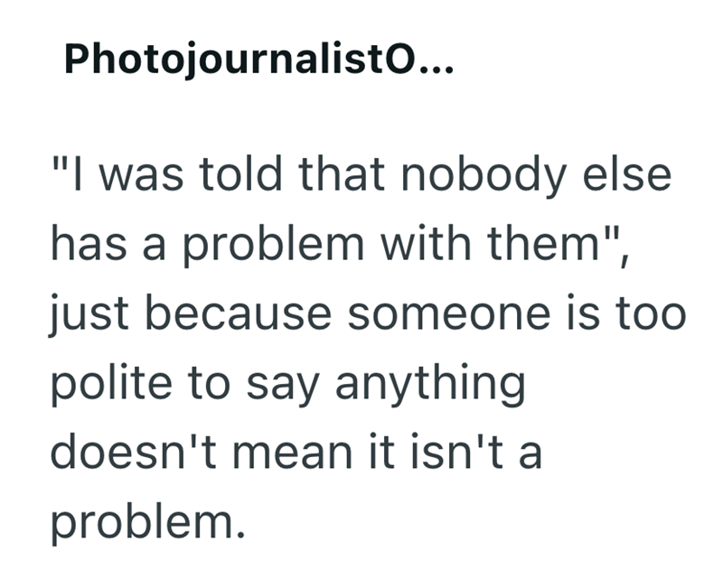 Photojournalisto... "I was told that nobody else has a problem with them", just because someone is too polite to say anything doesn't mean it isn't a problem.