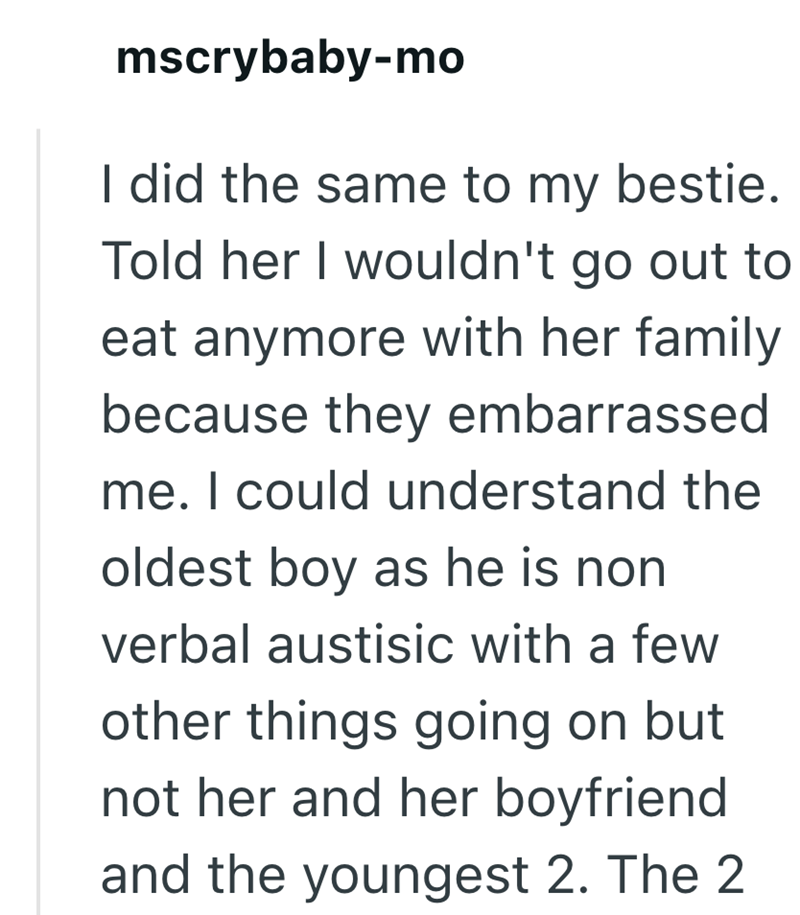 mscrybaby-mo I did the same to my bestie. Told her I wouldn't go out to eat anymore with her family because they embarrassed me. I could understand the oldest boy as he is non verbal austisic with a few other things going on but not her and her boyfriend and the youngest 2. The 2