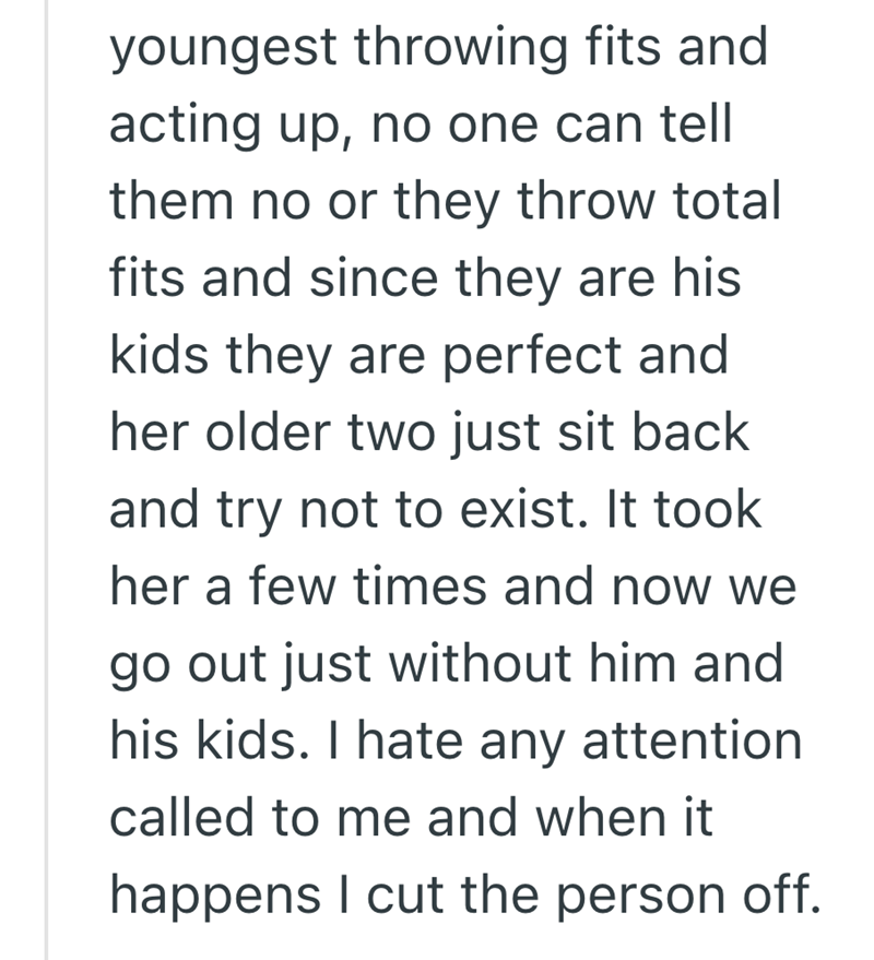 youngest throwing fits and acting up, no one can tell them no or they throw total fits and since they are his kids they are perfect and her older two just sit back and try not to exist. It took her a few times and now we go out just without him and his kids. I hate any attention called to me and when it happens I cut the person off.