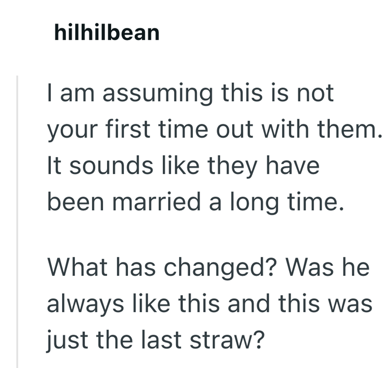 hilhilbean I am assuming this is not your first time out with them. It sounds like they have been married a long time. What has changed? Was he always like this and this was just the last straw?
