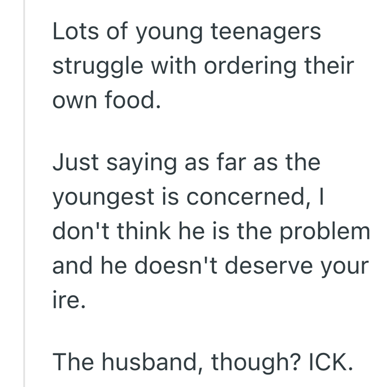 Lots of young teenagers struggle with ordering their own food. Just saying as far as the youngest is concerned, I don't think he is the problem and he doesn't deserve your ire. The husband, though? ICK.