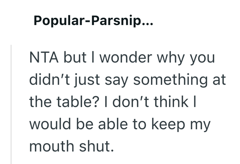 Popular-Parsnip... NTA but I wonder why you didn't just say something at the table? I don't think I would be able to keep my mouth shut.
