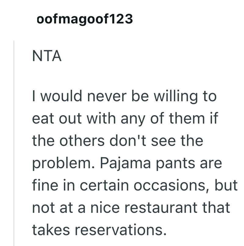 oofmagoof123 NTA I would never be willing to eat out with any of them if the others don't see the problem. Pajama pants are fine in certain occasions, but not at a nice restaurant that takes reservations.